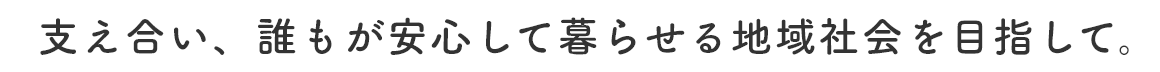 支え合い、誰もが安心して暮らせる地域社会を目指して。