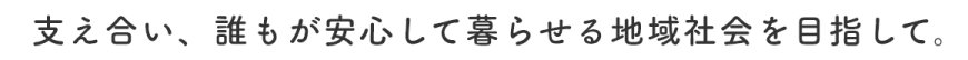 支え合い、誰もが安心して暮らせる地域社会を目指して。